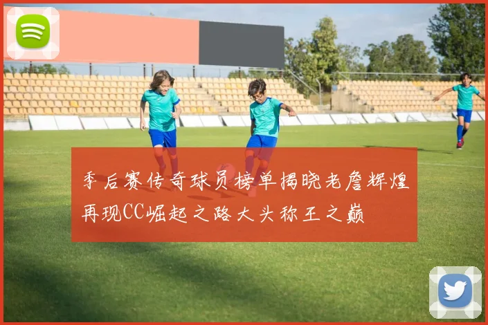 季后赛传奇球员榜单揭晓老詹辉煌再现CC崛起之路大头称王之巅
