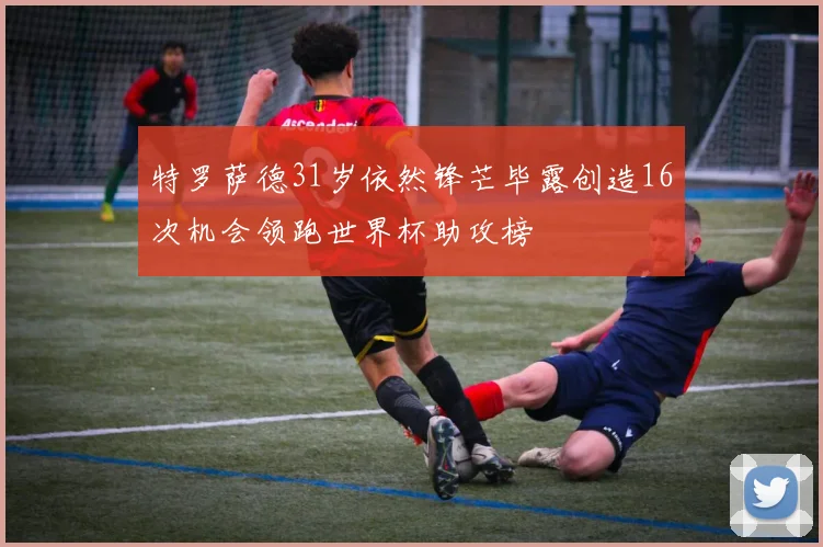 特罗萨德31岁依然锋芒毕露创造16次机会领跑世界杯助攻榜