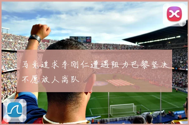 马竞追求李刚仁遭遇阻力巴黎坚决不愿放人离队