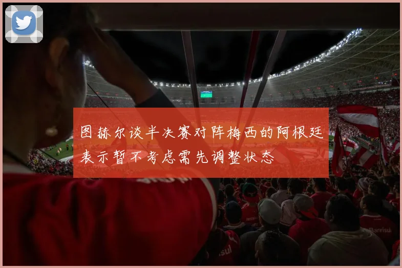 图赫尔谈半决赛对阵梅西的阿根廷表示暂不考虑需先调整状态