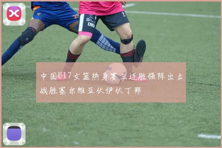 中国U17女篮热身赛三连胜强阵出击战胜塞尔维亚伏伊伏丁那