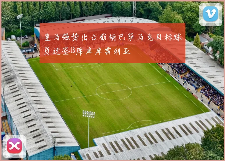 皇马强势出击截胡巴萨马竞目标球员连签B席库库雷利亚