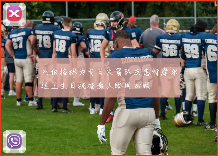 杰伦格林为昔日火箭队友惠特摩尔送上生日祝福感人瞬间回顾