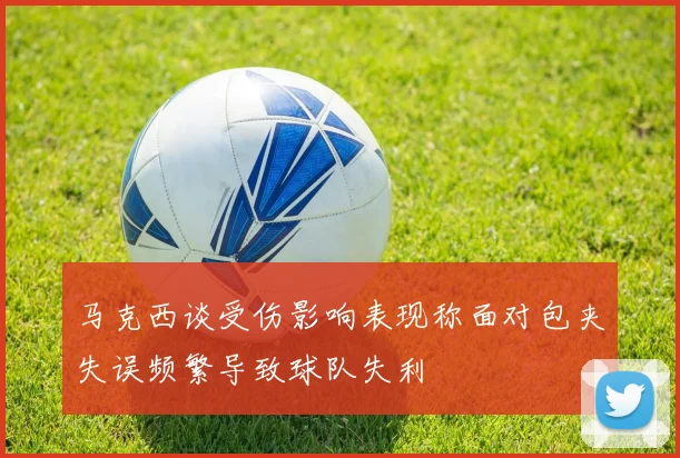 马克西谈受伤影响表现称面对包夹失误频繁导致球队失利