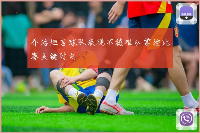乔治坦言球队表现不稳难以掌控比赛关键时刻