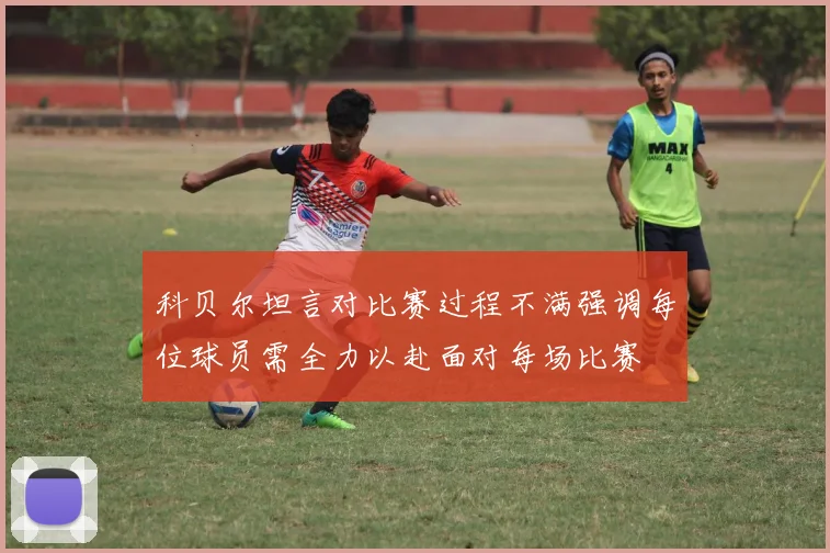 科贝尔坦言对比赛过程不满强调每位球员需全力以赴面对每场比赛