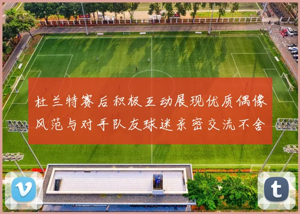 杜兰特赛后积极互动展现优质偶像风范与对手队友球迷亲密交流不舍离场