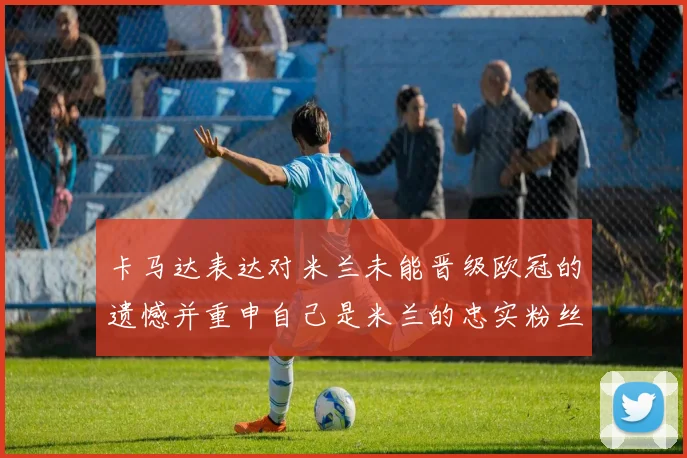卡马达表达对米兰未能晋级欧冠的遗憾并重申自己是米兰的忠实粉丝