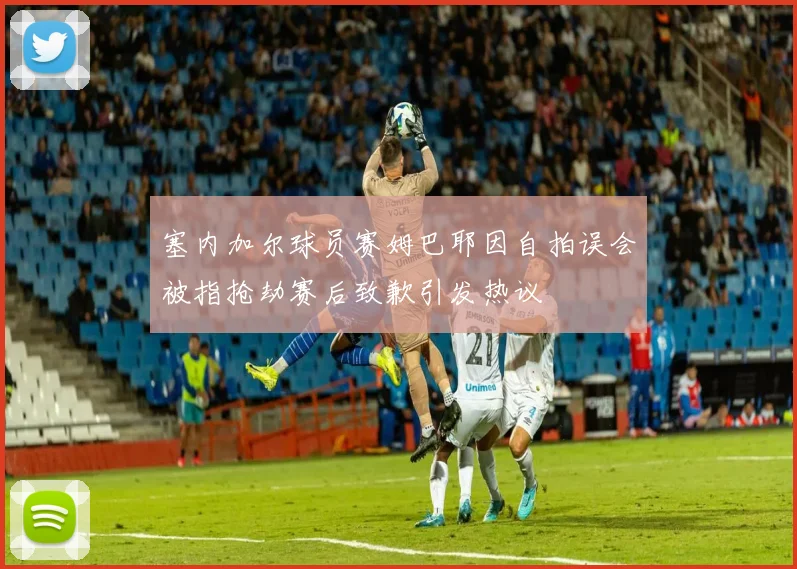塞内加尔球员赛姆巴耶因自拍误会被指抢劫赛后致歉引发热议