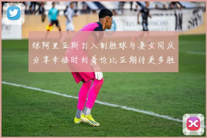 琼阿里亚斯打入制胜球与妻女同庆分享幸福时刻哥伦比亚期待更多胜利
