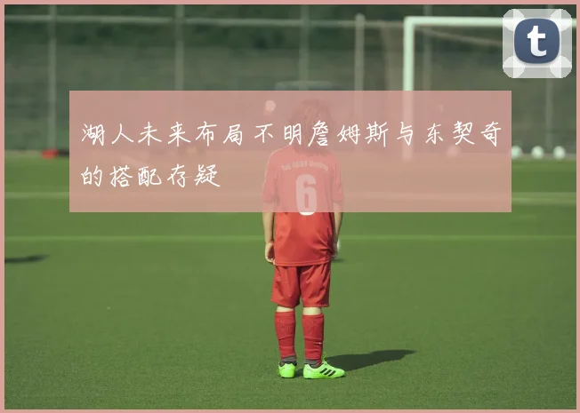 湖人未来布局不明詹姆斯与东契奇的搭配存疑