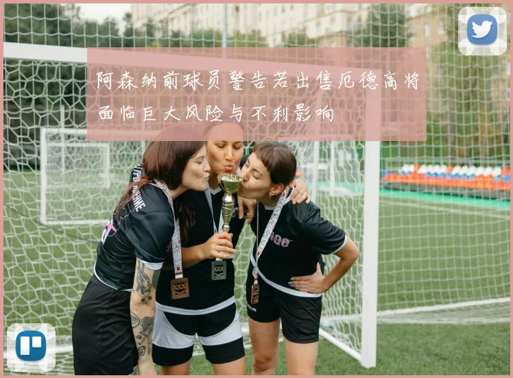 阿森纳前球员警告若出售厄德高将面临巨大风险与不利影响