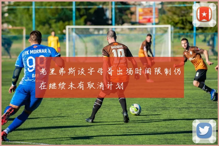 老里弗斯谈字母哥出场时间限制仍在继续未有取消计划